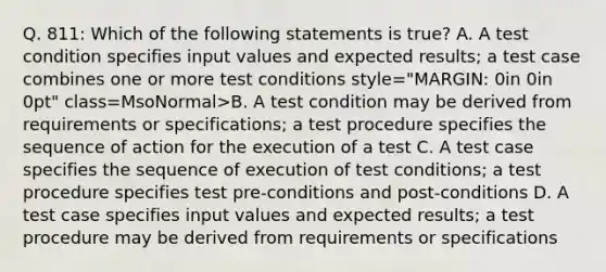 Q. 811: Which of the following statements is true? A. A test condition specifies input values and expected results; a test case combines one or more test conditions style="MARGIN: 0in 0in 0pt" class=MsoNormal>B. A test condition may be derived from requirements or specifications; a test procedure specifies the sequence of action for the execution of a test C. A test case specifies the sequence of execution of test conditions; a test procedure specifies test pre-conditions and post-conditions D. A test case specifies input values and expected results; a test procedure may be derived from requirements or specifications