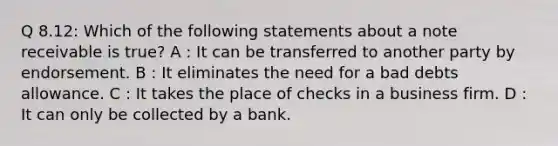 Q 8.12: Which of the following statements about a note receivable is true? A : It can be transferred to another party by endorsement. B : It eliminates the need for a bad debts allowance. C : It takes the place of checks in a business firm. D : It can only be collected by a bank.