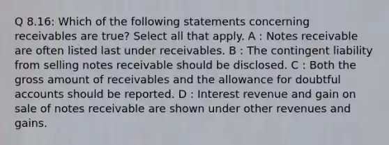 Q 8.16: Which of the following statements concerning receivables are true? Select all that apply. A : Notes receivable are often listed last under receivables. B : The contingent liability from selling notes receivable should be disclosed. C : Both the gross amount of receivables and the allowance for doubtful accounts should be reported. D : Interest revenue and gain on sale of notes receivable are shown under other revenues and gains.