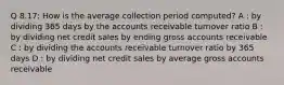 Q 8.17: How is the average collection period computed? A : by dividing 365 days by the accounts receivable turnover ratio B : by dividing net credit sales by ending gross accounts receivable C : by dividing the accounts receivable turnover ratio by 365 days D : by dividing net credit sales by average gross accounts receivable