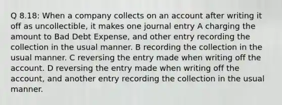 Q 8.18: When a company collects on an account after writing it off as uncollectible, it makes one journal entry A charging the amount to Bad Debt Expense, and other entry recording the collection in the usual manner. B recording the collection in the usual manner. C reversing the entry made when writing off the account. D reversing the entry made when writing off the account, and another entry recording the collection in the usual manner.