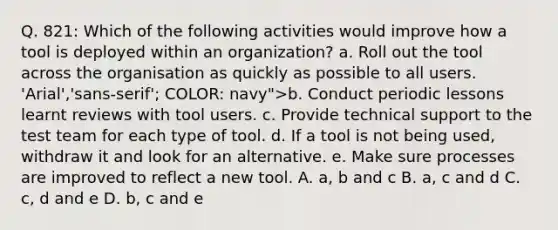 Q. 821: Which of the following activities would improve how a tool is deployed within an organization? a. Roll out the tool across the organisation as quickly as possible to all users. 'Arial','sans-serif'; COLOR: navy">b. Conduct periodic lessons learnt reviews with tool users. c. Provide technical support to the test team for each type of tool. d. If a tool is not being used, withdraw it and look for an alternative. e. Make sure processes are improved to reflect a new tool. A. a, b and c B. a, c and d C. c, d and e D. b, c and e