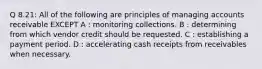 Q 8.21: All of the following are principles of managing accounts receivable EXCEPT A : monitoring collections. B : determining from which vendor credit should be requested. C : establishing a payment period. D : accelerating cash receipts from receivables when necessary.