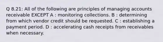 Q 8.21: All of the following are principles of managing accounts receivable EXCEPT A : monitoring collections. B : determining from which vendor credit should be requested. C : establishing a payment period. D : accelerating cash receipts from receivables when necessary.