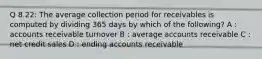 Q 8.22: The average collection period for receivables is computed by dividing 365 days by which of the following? A : accounts receivable turnover B : average accounts receivable C : net credit sales D : ending accounts receivable