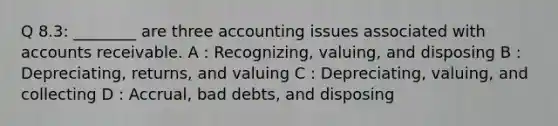 Q 8.3: ________ are three accounting issues associated with accounts receivable. A : Recognizing, valuing, and disposing B : Depreciating, returns, and valuing C : Depreciating, valuing, and collecting D : Accrual, bad debts, and disposing