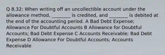 Q 8.32: When writing off an uncollectible account under the allowance method, ________ is credited, and ________ is debited at the end of the accounting period. A Bad Debt Expense; Allowance For Doubtful Accounts B Allowance for Doubtful Accounts; Bad Debt Expense C Accounts Receivable; Bad Debt Expense D Allowance For Doubtful Accounts; Accounts Receivable