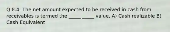 Q 8.4: The net amount expected to be received in cash from receivables is termed the _____ _____ value. A) Cash realizable B) Cash Equivalent