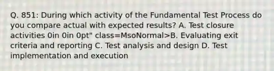 Q. 851: During which activity of the Fundamental Test Process do you compare actual with expected results? A. Test closure activities 0in 0in 0pt" class=MsoNormal>B. Evaluating exit criteria and reporting C. Test analysis and design D. Test implementation and execution