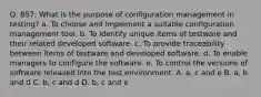 Q. 857: What is the purpose of configuration management in testing? a. To choose and implement a suitable configuration management tool. b. To identify unique items of testware and their related developed software. c. To provide traceability between items of testware and developed software. d. To enable managers to configure the software. e. To control the versions of software released into the test environment. A. a, c and e B. a, b and d C. b, c and d D. b, c and e