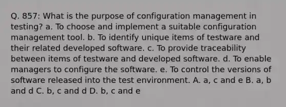 Q. 857: What is the purpose of configuration management in testing? a. To choose and implement a suitable configuration management tool. b. To identify unique items of testware and their related developed software. c. To provide traceability between items of testware and developed software. d. To enable managers to configure the software. e. To control the versions of software released into the test environment. A. a, c and e B. a, b and d C. b, c and d D. b, c and e