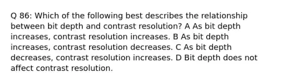 Q 86: Which of the following best describes the relationship between bit depth and contrast resolution? A As bit depth increases, contrast resolution increases. B As bit depth increases, contrast resolution decreases. C As bit depth decreases, contrast resolution increases. D Bit depth does not affect contrast resolution.