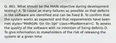 Q. 861: What should be the MAIN objective during development testing? A. To cause as many failures as possible so that defects in the software are identified and can be fixed B. To confirm that the system works as expected and that requirements have been met style="MARGIN: 0in 0in 0pt" class=MsoNormal>C. To assess the quality of the software with no intention of fixing defects D. To give information to stakeholders of the risk of releasing the system at a given time