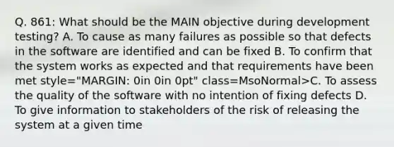 Q. 861: What should be the MAIN objective during development testing? A. To cause as many failures as possible so that defects in the software are identified and can be fixed B. To confirm that the system works as expected and that requirements have been met style="MARGIN: 0in 0in 0pt" class=MsoNormal>C. To assess the quality of the software with no intention of fixing defects D. To give information to stakeholders of the risk of releasing the system at a given time