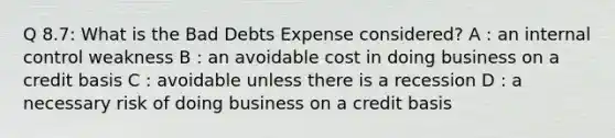 Q 8.7: What is the Bad Debts Expense considered? A : an internal control weakness B : an avoidable cost in doing business on a credit basis C : avoidable unless there is a recession D : a necessary risk of doing business on a credit basis