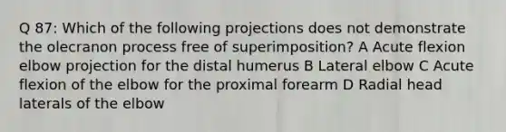 Q 87: Which of the following projections does not demonstrate the olecranon process free of superimposition? A Acute flexion elbow projection for the distal humerus B Lateral elbow C Acute flexion of the elbow for the proximal forearm D Radial head laterals of the elbow