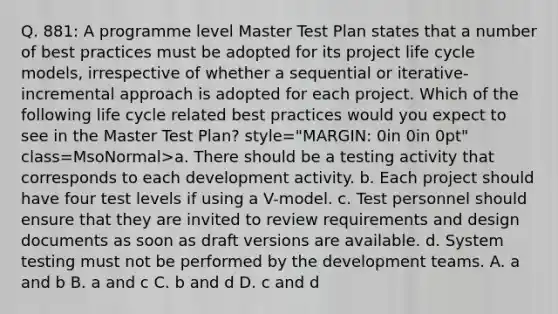 Q. 881: A programme level Master Test Plan states that a number of best practices must be adopted for its project life cycle models, irrespective of whether a sequential or iterative-incremental approach is adopted for each project. Which of the following life cycle related best practices would you expect to see in the Master Test Plan? style="MARGIN: 0in 0in 0pt" class=MsoNormal>a. There should be a testing activity that corresponds to each development activity. b. Each project should have four test levels if using a V-model. c. Test personnel should ensure that they are invited to review requirements and design documents as soon as draft versions are available. d. System testing must not be performed by the development teams. A. a and b B. a and c C. b and d D. c and d