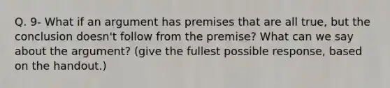 Q. 9- What if an argument has premises that are all true, but the conclusion doesn't follow from the premise? What can we say about the argument? (give the fullest possible response, based on the handout.)