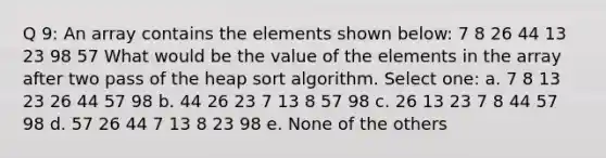 Q 9: An array contains the elements shown below: 7 8 26 44 13 23 98 57 What would be the value of the elements in the array after two pass of the heap sort algorithm. Select one: a. 7 8 13 23 26 44 57 98 b. 44 26 23 7 13 8 57 98 c. 26 13 23 7 8 44 57 98 d. 57 26 44 7 13 8 23 98 e. None of the others