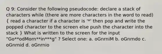 Q 9: Consider the following pseudocode: declare a stack of characters while (there are more characters in the word to read) ( read a character if a character is '*' then pop and write the popped character to the screen else push the character into the stack ) What is written to the screen for the input "Go**odMorn**in***g" ? Select one: a. oGnrniM b. oGnrndo c. oGnrnid d. oGnrnio