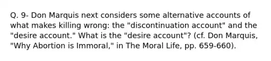 Q. 9- Don Marquis next considers some alternative accounts of what makes killing wrong: the "discontinuation account" and the "desire account." What is the "desire account"? (cf. Don Marquis, "Why Abortion is Immoral," in The Moral Life, pp. 659-660).