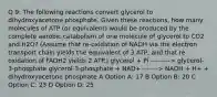 Q 9: The following reactions convert glycerol to dihydroxyacetone phosphate. Given these reactions, how many molecules of ATP (or equivalent) would be produced by the complete aerobic catabolism of one molecule of glycerol to CO2 and H2O? (Assume that re-oxidation of NADH via the electron transport chain yields the equivalent of 3 ATP, and that re-oxidation of FADH2 yields 2 ATP.) glycerol + Pi ---------> glycerol-3-phosphate glycerol-3-phosphate + NAD+ -------> NADH + H+ + dihydroxyacetone phosphate A Option A: 17 B Option B: 20 C Option C: 23 D Option D: 25