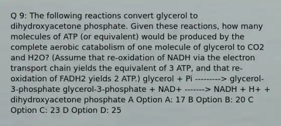 Q 9: The following reactions convert glycerol to dihydroxyacetone phosphate. Given these reactions, how many molecules of ATP (or equivalent) would be produced by the complete aerobic catabolism of one molecule of glycerol to CO2 and H2O? (Assume that re-oxidation of NADH via <a href='https://www.questionai.com/knowledge/k57oGBr0HP-the-electron-transport-chain' class='anchor-knowledge'>the electron transport chain</a> yields the equivalent of 3 ATP, and that re-oxidation of FADH2 yields 2 ATP.) glycerol + Pi ---------> glycerol-3-phosphate glycerol-3-phosphate + NAD+ -------> NADH + H+ + dihydroxyacetone phosphate A Option A: 17 B Option B: 20 C Option C: 23 D Option D: 25