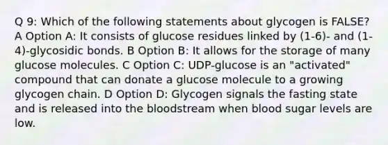 Q 9: Which of the following statements about glycogen is FALSE? A Option A: It consists of glucose residues linked by (1-6)- and (1-4)-glycosidic bonds. B Option B: It allows for the storage of many glucose molecules. C Option C: UDP-glucose is an "activated" compound that can donate a glucose molecule to a growing glycogen chain. D Option D: Glycogen signals the fasting state and is released into <a href='https://www.questionai.com/knowledge/k7oXMfj7lk-the-blood' class='anchor-knowledge'>the blood</a>stream when blood sugar levels are low.