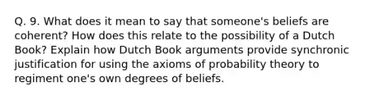 Q. 9. What does it mean to say that someone's beliefs are coherent? How does this relate to the possibility of a Dutch Book? Explain how Dutch Book arguments provide synchronic justification for using the axioms of probability theory to regiment one's own degrees of beliefs.