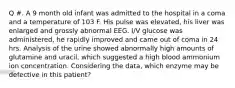 Q #. A 9 month old infant was admitted to the hospital in a coma and a temperature of 103 F. His pulse was elevated, his liver was enlarged and grossly abnormal EEG. I/V glucose was administered, he rapidly improved and came out of coma in 24 hrs. Analysis of the urine showed abnormally high amounts of glutamine and uracil, which suggested a high blood ammonium ion concentration. Considering the data, which enzyme may be defective in this patient?