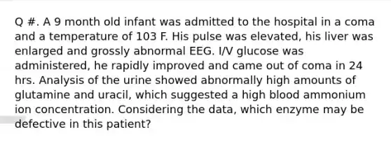 Q #. A 9 month old infant was admitted to the hospital in a coma and a temperature of 103 F. His pulse was elevated, his liver was enlarged and grossly abnormal EEG. I/V glucose was administered, he rapidly improved and came out of coma in 24 hrs. Analysis of the urine showed abnormally high amounts of glutamine and uracil, which suggested a high blood ammonium ion concentration. Considering the data, which enzyme may be defective in this patient?