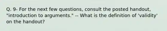 Q. 9- For the next few questions, consult the posted handout, "introduction to arguments." -- What is the definition of 'validity' on the handout?