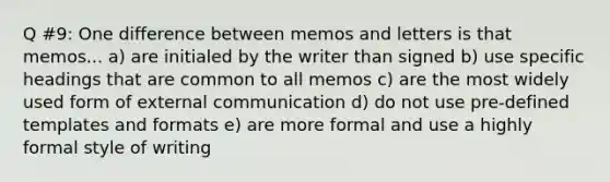 Q #9: One difference between memos and letters is that memos... a) are initialed by the writer than signed b) use specific headings that are common to all memos c) are the most widely used form of external communication d) do not use pre-defined templates and formats e) are more formal and use a highly formal style of writing