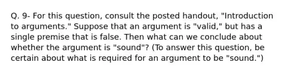 Q. 9- For this question, consult the posted handout, "Introduction to arguments." Suppose that an argument is "valid," but has a single premise that is false. Then what can we conclude about whether <a href='https://www.questionai.com/knowledge/kX9kaOpm3q-the-argument' class='anchor-knowledge'>the argument</a> is "sound"? (To answer this question, be certain about what is required for an argument to be "sound.")