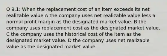 Q 9.1: When the replacement cost of an item exceeds its net realizable value A the company uses net realizable value less a normal profit margin as the designated market value. B the company uses replacement cost as the designated market value. C the company uses the historical cost of the item as the designated market value. D the company uses net realizable value as the designated market value.