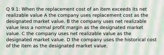 Q 9.1: When the replacement cost of an item exceeds its net realizable value A the company uses replacement cost as the designated market value. B the company uses net realizable value less a normal profit margin as the designated market value. C the company uses net realizable value as the designated market value. D the company uses the historical cost of the item as the designated market value.