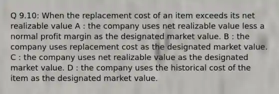 Q 9.10: When the replacement cost of an item exceeds its net realizable value A : the company uses net realizable value less a normal profit margin as the designated market value. B : the company uses replacement cost as the designated market value. C : the company uses net realizable value as the designated market value. D : the company uses the historical cost of the item as the designated market value.