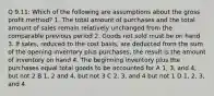 Q 9.11: Which of the following are assumptions about the gross profit method? 1. The total amount of purchases and the total amount of sales remain relatively unchanged from the comparable previous period 2. Goods not sold must be on hand 3. If sales, reduced to the cost basis, are deducted from the sum of the opening inventory plus purchases, the result is the amount of inventory on hand 4. The beginning inventory plus the purchases equal total goods to be accounted for A 1, 3, and 4, but not 2 B 1, 2 and 4, but not 3 C 2, 3, and 4 but not 1 D 1, 2, 3, and 4