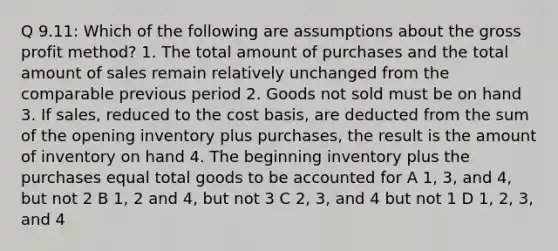 Q 9.11: Which of the following are assumptions about the gross profit method? 1. The total amount of purchases and the total amount of sales remain relatively unchanged from the comparable previous period 2. Goods not sold must be on hand 3. If sales, reduced to the cost basis, are deducted from the sum of the opening inventory plus purchases, the result is the amount of inventory on hand 4. The beginning inventory plus the purchases equal total goods to be accounted for A 1, 3, and 4, but not 2 B 1, 2 and 4, but not 3 C 2, 3, and 4 but not 1 D 1, 2, 3, and 4