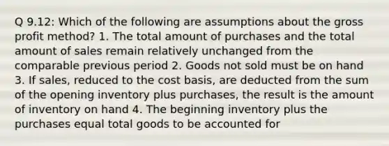 Q 9.12: Which of the following are assumptions about the gross profit method? 1. The total amount of purchases and the total amount of sales remain relatively unchanged from the comparable previous period 2. Goods not sold must be on hand 3. If sales, reduced to the cost basis, are deducted from the sum of the opening inventory plus purchases, the result is the amount of inventory on hand 4. The beginning inventory plus the purchases equal total goods to be accounted for