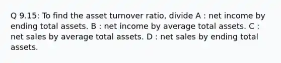 Q 9.15: To find the asset turnover ratio, divide A : net income by ending total assets. B : net income by average total assets. C : net sales by average total assets. D : net sales by ending total assets.