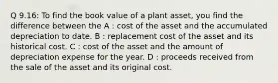 Q 9.16: To find the book value of a plant asset, you find the difference between the A : cost of the asset and the accumulated depreciation to date. B : replacement cost of the asset and its historical cost. C : cost of the asset and the amount of depreciation expense for the year. D : proceeds received from the sale of the asset and its original cost.