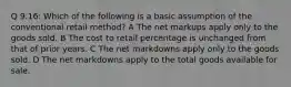 Q 9.16: Which of the following is a basic assumption of the conventional retail method? A The net markups apply only to the goods sold. B The cost to retail percentage is unchanged from that of prior years. C The net markdowns apply only to the goods sold. D The net markdowns apply to the total goods available for sale.