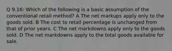 Q 9.16: Which of the following is a basic assumption of the conventional retail method? A The net markups apply only to the goods sold. B The cost to retail percentage is unchanged from that of prior years. C The net markdowns apply only to the goods sold. D The net markdowns apply to the total goods available for sale.