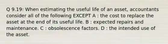 Q 9.19: When estimating the useful life of an asset, accountants consider all of the following EXCEPT A : the cost to replace the asset at the end of its useful life. B : expected repairs and maintenance. C : obsolescence factors. D : the intended use of the asset.