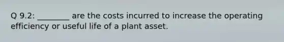 Q 9.2: ________ are the costs incurred to increase the operating efficiency or useful life of a plant asset.