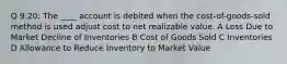 Q 9.20: The ____ account is debited when the cost-of-goods-sold method is used adjust cost to net realizable value. A Loss Due to Market Decline of Inventories B Cost of Goods Sold C Inventories D Allowance to Reduce Inventory to Market Value