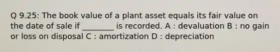 Q 9.25: The book value of a plant asset equals its fair value on the date of sale if ________ is recorded. A : devaluation B : no gain or loss on disposal C : amortization D : depreciation