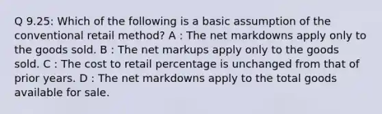 Q 9.25: Which of the following is a basic assumption of the conventional retail method? A : The net markdowns apply only to the goods sold. B : The net markups apply only to the goods sold. C : The cost to retail percentage is unchanged from that of prior years. D : The net markdowns apply to the total goods available for sale.