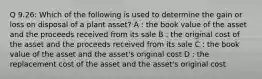 Q 9.26: Which of the following is used to determine the gain or loss on disposal of a plant asset? A : the book value of the asset and the proceeds received from its sale B : the original cost of the asset and the proceeds received from its sale C : the book value of the asset and the asset's original cost D : the replacement cost of the asset and the asset's original cost